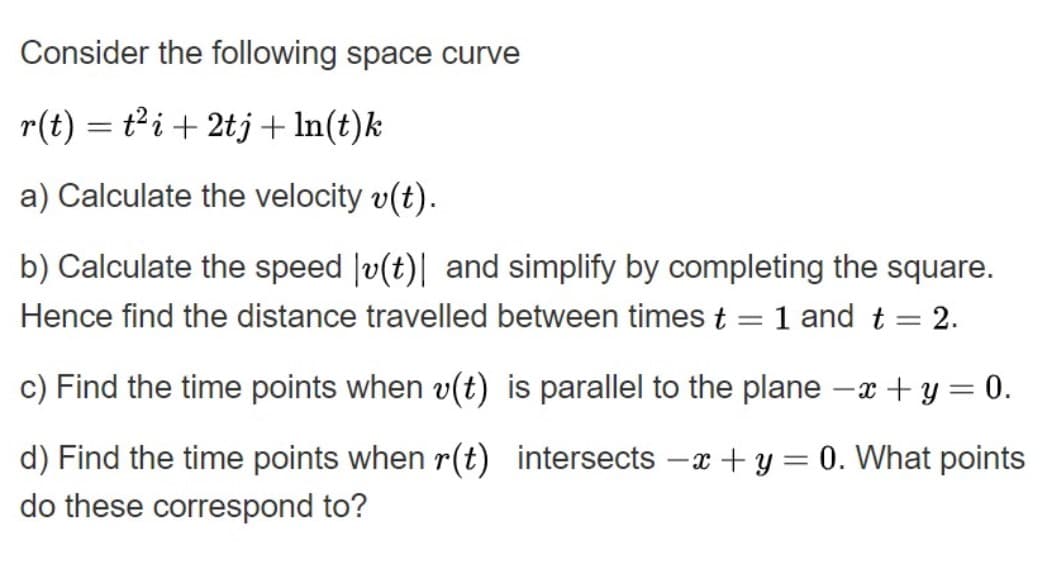 Consider the following space curve
r(t) = ti+ 2tj + In(t)k
a) Calculate the velocity v(t).
b) Calculate the speed |v(t)| and simplify by completing the square.
Hence find the distance travelled between times t = 1 and t = 2.
|3D
c) Find the time points when v(t) is parallel to the plane -x + y = 0.
