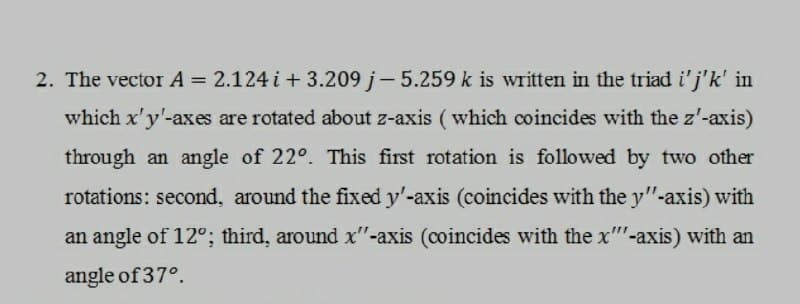 2. The vector A = 2.124 i + 3.209 j-5.259 k is written in the triad i'j'k' in
which x'y'-axes are rotated about z-axis (which coincides with the z'-axis)
through an angle of 22°. This first rotation is followed by two other
rotations: second, around the fixed y'-axis (coincides with the y"-axis) with
an angle of 12°; third, around x"-axis (coincides with the x-axis) with an
angle of 37°.