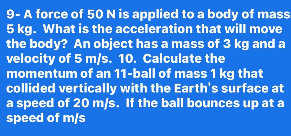 9- A force of 50 N is applied to a body of mass
5 kg. What is the acceleration that will move
the body? An object has a mass of 3 kg and a
velocity of 5 m/s. 10. Calculate the
momentum of an 11-ball of mass 1 kg that
collided vertically with the Earth's surface at
a speed of 20 m/s. If the ball bounces up at a
speed of m/s
