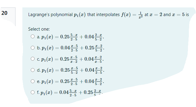20
Lagrange's polynomial p1 (x) that interpolates f(x) = at r = 2 and a = 5 is
Select one:
O a.pr(z) = 0.25를+0.04.
5-2
O b. P1 (x) = 0.04 + 0.25 2.
%3|
2-5
5-2
O c. P1 (x) = 0.25 + 0.04.
I-2
2-5
O d. pi(z) = 0.25 + 0.04를음.
5-2
2-5
O e. p1(x) = 0.25 + 0.04 2
2-5
5-2
O f. p1 (x) = 0.045 + 0.252 .
2-5

