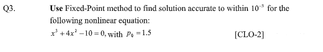 Q3.
Use Fixed-Point method to find solution accurate to within 10 for the
following nonlinear equation:
x' +4x? –10 = 0, with Po = 1.5
[CLO-2]
