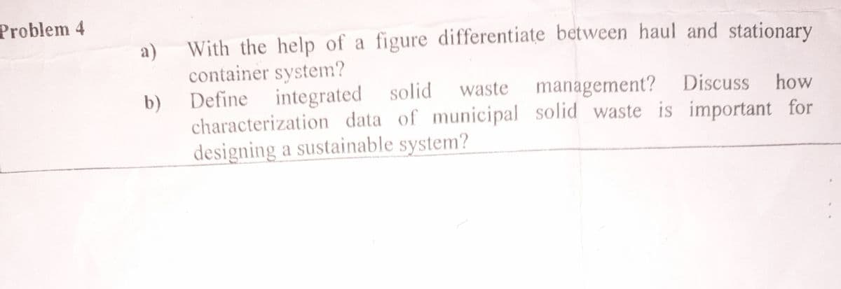 Problem 4
a)
With the help of a figure differentiate between haul and stationary
container system?
b)
integrated solid
solid waste management? Discuss how
Define
characterization data of municipal solid waste is important for
designing a sustainable system?