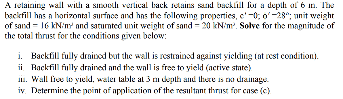 A retaining wall with a smooth vertical back retains sand backfill for a depth of 6 m. The
backfill has a horizontal surface and has the following properties, c' =0; ' =28°; unit weight
of sand = 16 kN/m³ and saturated unit weight of sand = 20 kN/m³. Solve for the magnitude of
the total thrust for the conditions given below:
i. Backfill fully drained but the wall is restrained against yielding (at rest condition).
ii. Backfill fully drained and the wall is free to yield (active state).
iii. Wall free to yield, water table at 3 m depth and there is no drainage.
iv. Determine the point of application of the resultant thrust for case (c).