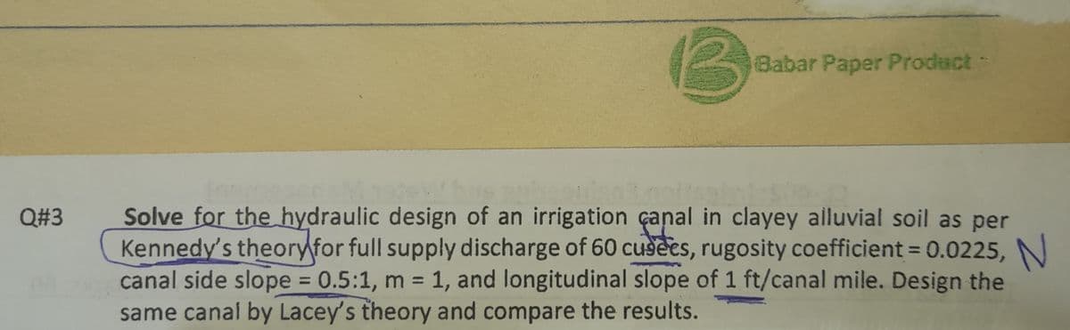 Q#3
B
Babar Paper Product -
Solve for the hydraulic design of an irrigation canal in clayey alluvial soil as per
Kennedy's theory for full supply discharge of 60 cusees, rugosity coefficient = 0.0225,
canal side slope = 0.5:1, m = 1, and longitudinal slope of 1 ft/canal mile. Design the
same canal by Lacey's theory and compare the results.