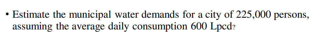 Estimate the municipal water demands for a city of 225,000 persons,
assuming the average daily consumption 600 Lpcd?
