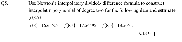 Q5.
Use Newton's interpolatory divided- difference formula to construct
interpolatin polynomial of degree two for the following data and estimate
f(8.5):
f(8) =16.63553, f(8.3)=17.56492, f(8.6) =18.50515
[CLO-1]
