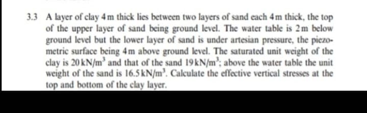 3.3 A layer of clay 4 m thick lies between two layers of sand each 4m thick, the top
of the upper layer of sand being ground level. The water table is 2m below
ground level but the lower layer of sand is under artesian pressure, the piezo-
metric surface being 4m above ground level. The saturated unit weight of the
clay is 20 kN/m and that of the sand 19kN/m'; above the water table the unit
weight of the sand is 16.5 kN/m³. Calculate the effective vertical stresses at the
top and bottom of the clay layer.

