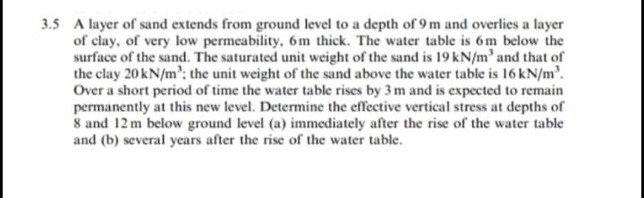 3.5 A layer of sand extends from ground level to a depth of 9 m and overlies a layer
of clay, of very low permeability, 6m thick. The water table is 6m below the
surface of the sand. The saturated unit weight of the sand is 19 kN/m and that of
the clay 20 kN/m'; the unit weight of the sand above the water table is 16 kN/m'.
Over a short period of time the water table rises by 3 m and is expected to remain
permanently at this new level. Determine the effective vertical stress at depths of
8 and 12 m below ground level (a) immediately after the rise of the water table
and (b) several years after the rise of the water table.
I thes
