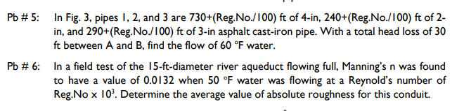 In Fig. 3, pipes I, 2, and 3 are 730+(Reg.No./100) ft of 4-in, 240+(Reg.No./100) ft of 2-
in, and 290+(Reg.No./100) ft of 3-in asphalt cast-iron pipe. With a total head loss of 30
ft between A and B, find the flow of 60 °F water.
Pb # 5:
Pb # 6: In a field test of the 15-ft-diameter river aqueduct flowing full, Manning's n was found
to have a value of 0.0132 when 50 °F water was flowing at a Reynold's number of
Reg.No x 10'. Determine the average value of absolute roughness for this conduit.
