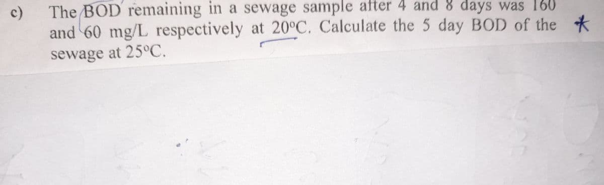 c)
The BOD remaining in a sewage sample after 4 and 8 days was 160
and 60 mg/L respectively at 20°C. Calculate the 5 day BOD of the
sewage at 25°C.
