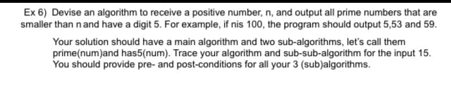 Ex 6) Devise an algorithm to receive a positive number, n, and output all prime numbers that are
smaller than n and have a digit 5. For example, if nis 100, the program should output 5,53 and 59.
Your solution should have a main algorithm and two sub-algorithms, let's call them
prime(num)and has5(num). Trace your algorithm and sub-sub-algorithm for the input 15.
You should provide pre- and post-conditions for all your 3 (sub)algorithms.