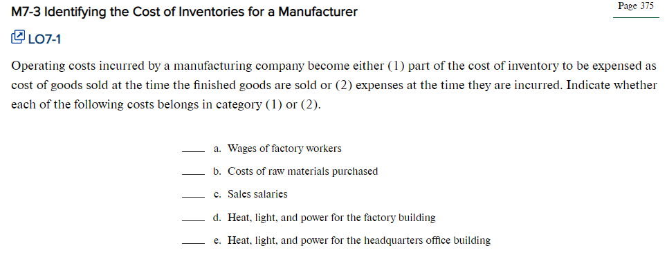 M7-3 Identifying the Cost of Inventories for a Manufacturer
LO7-1
Operating costs incurred by a manufacturing company become either (1) part of the cost of inventory to be expensed as
cost of goods sold at the time the finished goods are sold or (2) expenses at the time they are incurred. Indicate whether
each of the following costs belongs in category (1) or (2).
a. Wages of factory workers
b. Costs of raw materials purchased
c. Sales salaries
Page 375
d. Heat, light, and power for the factory building
e. Heat, light, and power for the headquarters office building