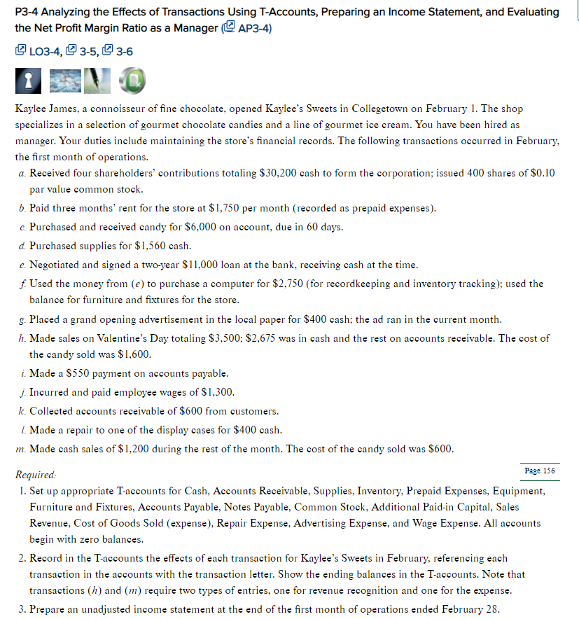 P3-4 Analyzing the Effects of Transactions Using T-Accounts, Preparing an Income Statement, and Evaluating
the Net Profit Margin Ratio as a Manager (AP3-4)
☞ LO3-4, 3-5, 3-6
Kaylee James, a connoisseur of fine chocolate, opened Kaylee's Sweets in Collegetown on February 1. The shop
specializes in a selection of gourmet chocolate candies and a line of gourmet ice cream. You have been hired as
manager. Your duties include maintaining the store's financial records. The following transactions occurred in February,
the first month of operations.
a. Received four shareholders' contributions totaling $30,200 cash to form the corporation; issued 400 shares of $0.10
par value common stock.
b. Paid three months' rent for the store at $1,750 per month (recorded as prepaid expenses).
c. Purchased and received candy for $6,000 on account, due in 60 days.
d. Purchased supplies for $1,560 cash.
e. Negotiated and signed a two-year $11,000 loan at the bank, receiving cash at the time.
f. Used the money from (e) to purchase a computer for $2,750 (for recordkeeping and inventory tracking); used the
balance for furniture and fixtures for the store.
g. Placed a grand opening advertisement in the local paper for $400 cash; the ad ran in the current month.
h. Made sales on Valentine's Day totaling $3,500; $2,675 was in cash and the rest on accounts receivable. The cost of
the candy sold was $1,600.
i. Made a $550 payment on accounts payable.
j. Incurred and paid employee wages of $1,300.
k. Collected accounts receivable of $600 from customers.
1. Made a repair to one of the display cases for $400 cash.
m. Made cash sales of $1,200 during the rest of the month. The cost of the candy sold was $600.
Required:
Page 156
1. Set up appropriate T-accounts for Cash, Accounts Receivable, Supplies, Inventory, Prepaid Expenses, Equipment,
Furniture and Fixtures, Accounts Payable, Notes Payable, Common Stock, Additional Paid-in Capital, Sales
Revenue, Cost of Goods Sold (expense), Repair Expense, Advertising Expense, and Wage Expense. All accounts
begin with zero balances.
2. Record in the T-accounts the effects of each transaction for Kaylee's Sweets in February, referencing each
transaction in the accounts with the transaction letter. Show the ending balances in the T-accounts. Note that
transactions (h) and (m) require two types of entries, one for revenue recognition and one for the expense.
3. Prepare an unadjusted income statement at the end of the first month of operations ended February 28.