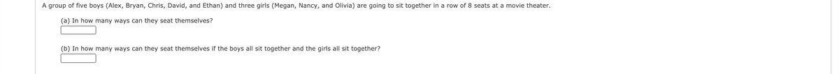 A group of five boys (Alex, Bryan, Chris, David, and Ethan) and three girls (Megan, Nancy, and Olivia) are going to sit together in a row of 8 seats at a movie theater.
(a) In how many ways can they seat themselves?
(b) In how many ways can they seat themselves if the boys all sit together and the girls all sit together?
