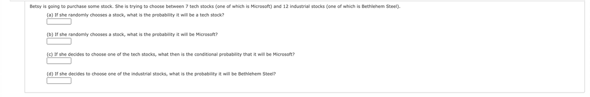 Betsy is going to purchase some stock. She is trying to choose between 7 tech stocks (one of which is Microsoft) and 12 industrial stocks (one of which is Bethlehem Steel).
(a) If she randomly chooses a stock, what is the probability it will be a tech stock?
(b) If she randomly chooses a stock, what is the probability it will be Microsoft?
(c) If she decides to choose one of the tech stocks, what then is the conditional probability that it will be Microsoft?
(d) If she decides to choose one of the industrial stocks, what is the probability it will be Bethlehem Steel?
