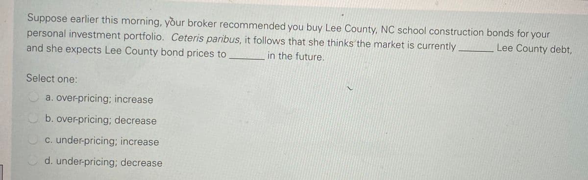 Suppose earlier this morning, your broker recommended you buy Lee County, NC school construction bonds for your
personal investment portfolio. Ceteris paribus, it follows that she thinks the market is currently
and she expects Lee County bond prices to
Lee County debt,
in the future.
Select one:
a. over-pricing; increase
b. over-pricing; decrease
C. under-pricing; increase
d. under-pricing; decrease
