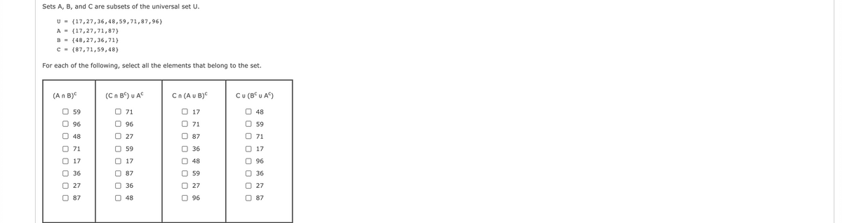 Sets A, B, and C are subsets of the universal set U.
U = {17,27,36,48,59,71,87,96}
A =
{17,27,71,87}
B =
{48,27,36,71}
C =
{87,71,59,48}
For each of the following, select all the elements that belong to the set.
(A n B)C
( Cn B') υ C
Cn (A u B)C
CU (BC υ AS)
O 59
O 71
17
O 48
O 96
O 96
0 71
0 59
O 48
O 27
87
71
71
59
36
0 17
O 17
17
O 48
O 96
O 36
87
O 59
O 36
27
O 36
27
O 27
87
48
96
87
O O O O
O O O
O O
O O O
O O
O O
