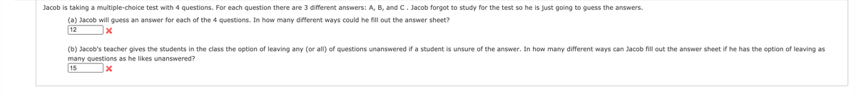 Jacob is taking a multiple-choice test with 4 questions. For each question there are 3 different answers: A, B, and C. Jacob forgot to study for the test so he is just going to guess the answers.
(a) Jacob will guess an answer for each of the 4 questions. In how many different ways could he fill out the answer sheet?
12
(b) Jacob's teacher gives the students in the class the option of leaving any (or all) of questions unanswered if a student is unsure of the answer. In how many different ways can Jacob fill out the answer sheet if he has the option of leaving as
many questions as he likes unanswered?
15
