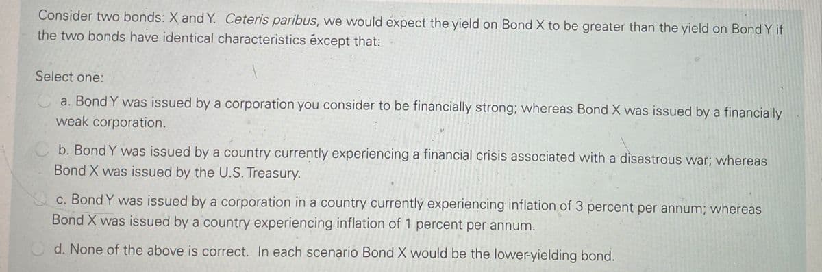 Consider two bonds: X and Y. Ceteris paribus, we would expect the yield on Bond X to be greater than the yield on Bond Y if
the two bonds have identical characteristics éxcept that:
Select one:
a. Bond Y was issued by a corporation you consider to be financially strong; whereas Bond X was issued by a financially
weak corporation.
b. Bond Y was issued by a country currently experiencing a financial crisis associated with a disastrous war; whereas
Bond X was issued by the U.S. Treasury.
c. Bond Y was issued by a corporation in a country currentlý experiencing inflation of 3 percent per annum; whereas
Bond X was issued by a country experiencing inflation of 1 percent per annum.
d. None of the above is correct. In each scenario Bond X would be the lower-yielding bond.
