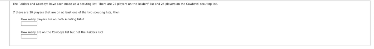 The Raiders and Cowboys have each made up a scouting list. There are 25 players on the Raiders' list and 25 players on the Cowboys' scouting list.
If there are 30 players that are on at least one of the two scouting lists, then
How many players are on both scouting lists?
How many are on the Cowboys list but not the Raiders list?
