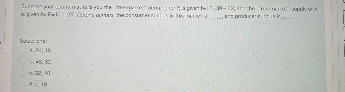 Suppose your economist tells you the "free-market" demand for X is given by: P=30 – 3X; and the "free-market" supply of X
is given by P=10 + 2X. Ceteris paribus, the consumer surplus in this market is _, and producer surplus is
Select one:
a. 24; 16
b. 48; 32
с. 32;B 48
d. 4; 18
