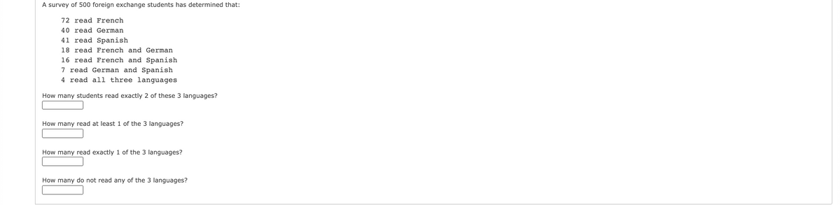 A survey of 500 foreign exchange students has determined that:
72 read French
40 read German
41 read Spanish
18 read French and German
16 read French and Spanish
7 read German and Spanish
4 read all three languages
How many students read exactly 2 of these 3 languages?
How many read at least 1 of the 3 languages?
How many read exactly 1 of the 3 languages?
How many do not read any of the 3 languages?
