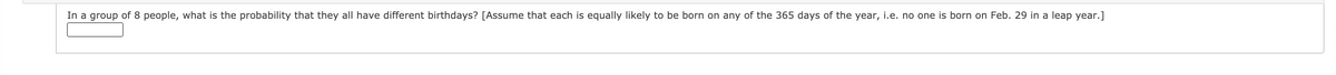 In a group of 8 people, what is the probability that they all have different birthdays? [Assume that each is equally likely to be born on any of the 365 days of the year, i.e. no one is born on Feb. 29 in a leap year.]
