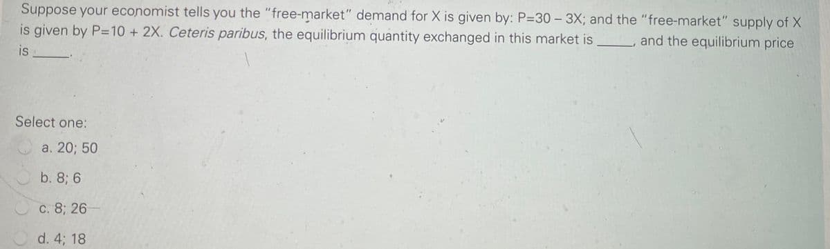 Suppose your economist tells you the "free-market" demand for X is given by: P=30 – 3X; and the "free-market" supply of X
is given by P=10 + 2X. Ceteris paribus, the equilibrium quantity exchanged in this market is
and the equilibrium price
is
Select one:
a. 20; 50
b. 8; 6
C. 8; 26
d. 4; 18
