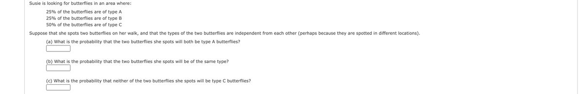 Susie is looking for butterflies in an area where:
25% of the butterflies are of type A
25% of the butterflies are of type B
50% of the butterflies are of type C
Suppose that she spots two butterflies on her walk, and that the types of the two butterflies are independent from each other (perhaps because they are spotted in different locations).
(a) What is the probability that the two butterflies she spots will both be type A butterflies?
(b) What is the probability that the two butterflies she spots will be of the same type?
(c) What is the probability that neither of the two butterflies she spots will be type C butterflies?
