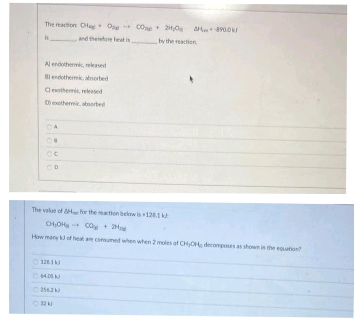 The reaction: CH4g) + O2
is
A) endothermic, released
B) endothermic, absorbed
C) exothermic, released
D) exothermic, absorbed
A
B
OD
128.1 kJ
64.05 kJ
and therefore heat is
256.2 kJ
32 kJ
The value of AHon for the reaction below is +128.1 kJ:
CH₂OH-> CO + 2H₂
How many kJ of heat are consumed when when 2 moles of CH3OH decomposes as shown in the equation?
CO2(g) + 2H₂Om
AHxn--890.0 kJ
by the reaction.