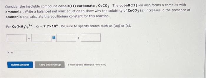 Consider the insoluble compound cobalt(II) carbonate, CoCO3. The cobalt(II) ion also forms a complex with
ammonia. Write a balanced net ionic equation to show why the solubility of CoCO3 (s) increases in the presence of
ammonia and calculate the equilibrium constant for this reaction.
For Co(NH3)2+, K = 7.7x104. Be sure to specify states such as (aq) or (s).
K=
Submit Answer
Retry Entire Group
3 more group attempts remaining