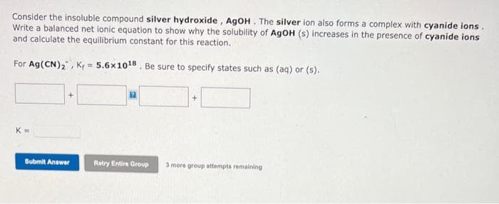 Consider the insoluble compound silver hydroxide, AgOH. The silver ion also forms a complex with cyanide ions.
Write a balanced net ionic equation to show why the solubility of AgOH (s) increases in the presence of cyanide ions
and calculate the equilibrium constant for this reaction.
For Ag (CN)₂, K= 5.6x10¹8. Be sure to specify states such as (aq) or (s).
K=
+
Submit Answer
17
Retry Entire Group
+
3 more group attempts remaining