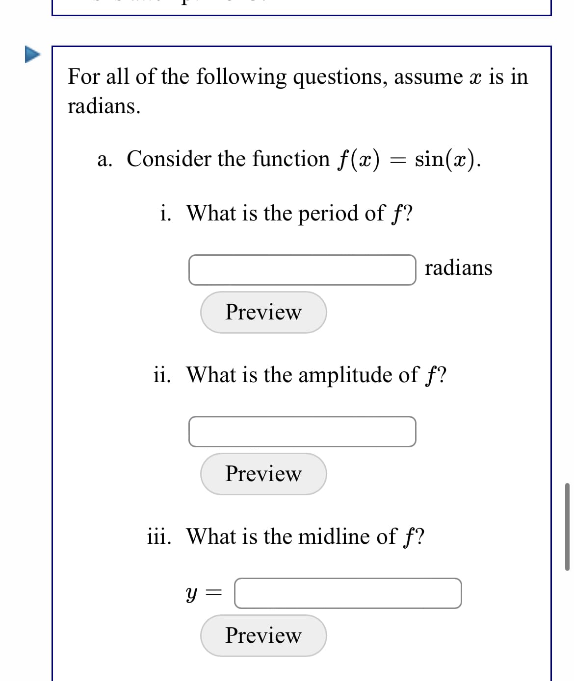 For all of the following questions, assume x is in
radians.
a. Consider the function f(x) = sin(x).
i. What is the period of f?
radians
Preview
ii. What is the amplitude of f?
Preview
iii. What is the midline of f?
Y =
Preview
