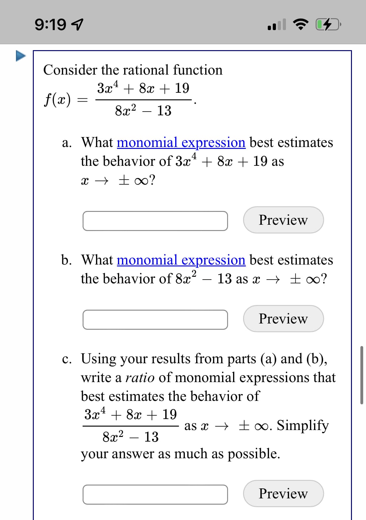 9:19 7
Consider the rational function
За^ + 8х + 19
f(x) :
8г? — 13
a. What monomial expression best estimates
the behavior of 3x* + 8x + 19 as
x → ± ∞?
Preview
b. What monomial expression best estimates
the behavior of 8x?
13 as x → ±∞?
-
Preview
c. Using your results from parts (a) and (b),
write a ratio of monomial expressions that
best estimates the behavior of
3x* + 8x + 19
as x → ± o. Simplify
8x2 – 13
-
your answer as much as possible.
Preview
