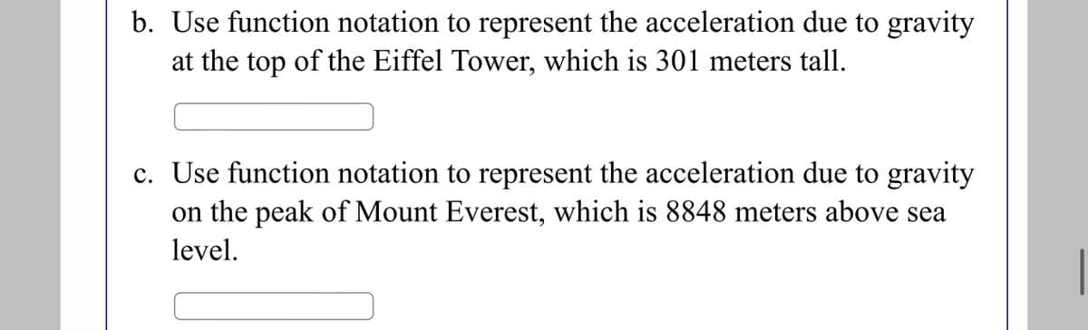 b. Use function notation to represent the acceleration due to gravity
at the top of the Eiffel Tower, which is 301 meters tall.
c. Use function notation to represent the acceleration due to gravity
on the peak of Mount Everest, which is 8848 meters above sea
level.
