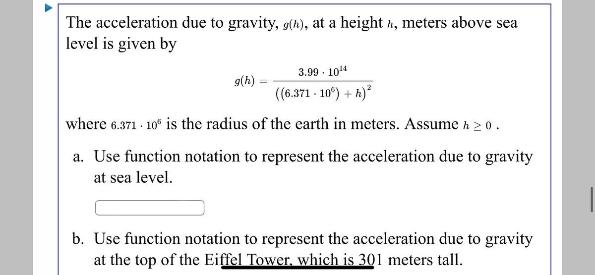 The acceleration due to gravity, g(h), at a height h, meters above sea
level is given by
3.99 · 1014
g(h)
2
((6.371 · 10°) + h)
where 6.371 · 10® is the radius of the earth in meters. Assume h 2 0.
a. Use function notation to represent the acceleration due to gravity
at sea level.
b. Use function notation to represent the acceleration due to gravity
at the top of the Eiffel Tower, which is 301 meters tall.
