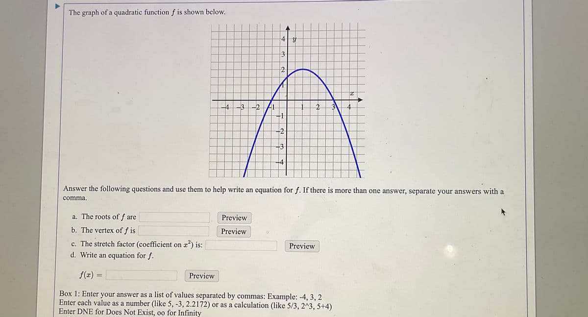 The graph of a quadratic function ƒ is shown below.
4| Y
3
2
4-3-2/1
+1
2
3
-4
Answer the following questions and use them to help write an equation for f. If there is more than one answer, separate your answers with a
comma.
a. The roots of f are
Preview
b. The vertex of f is
Preview
c. The stretch factor (coefficient on x) is:
d. Write an equation for f.
Preview
f(x) =
Preview
Box 1: Enter your answer as a list of values separated by commas: Example: -4, 3, 2
Enter each value as a number (like 5, -3, 2.2172) or as a calculation (like 5/3, 2^3, 5+4)
Enter DNE for Does Not Exist, oo for Infinity
