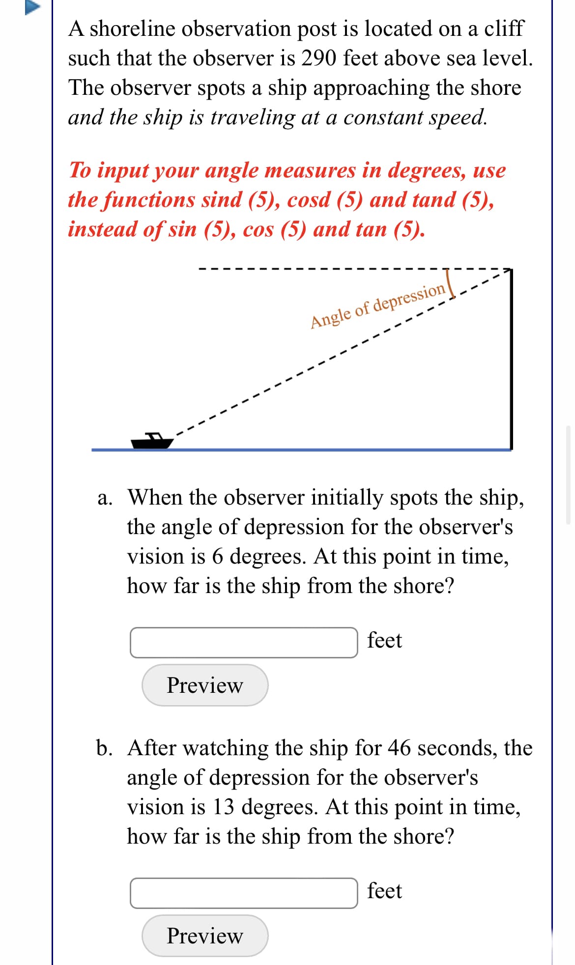 A shoreline observation post is located on a cliff
such that the observer is 290 feet above sea level.
The observer spots a ship approaching the shore
and the ship is traveling at a constant speed.
To input your angle measures in degrees, use
the functions sind (5), cosd (5) and tand (5),
instead of sin (5), cos (5) and tan (5).
Angle of depression|
a. When the observer initially spots the ship,
the angle of depression for the observer's
vision is 6 degrees. At this point in time,
how far is the ship from the shore?
feet
Preview
b. After watching the ship for 46 seconds, the
angle of depression for the observer's
vision is 13 degrees. At this point in time,
how far is the ship from the shore?
feet
Preview
