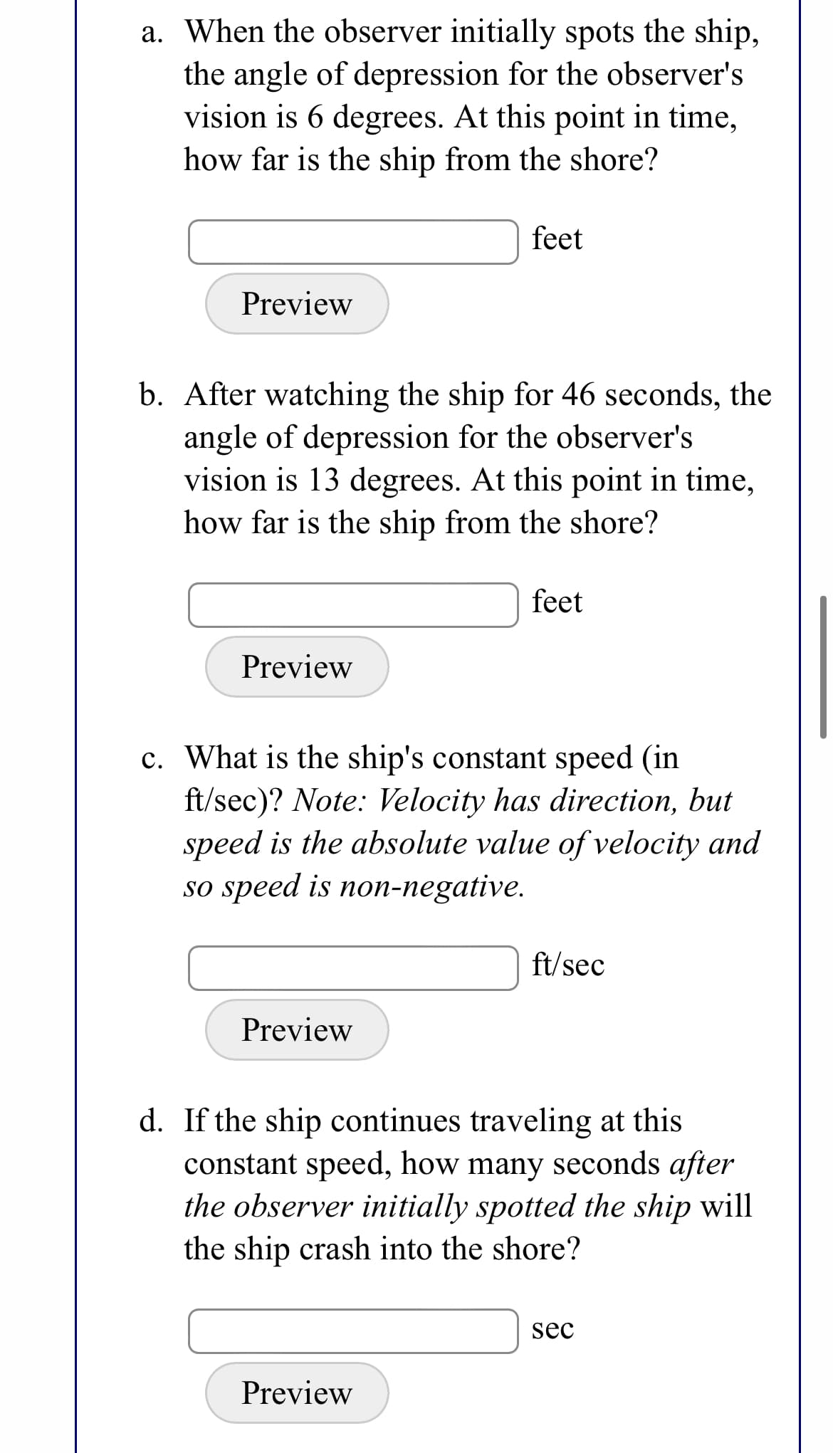 a. When the observer initially spots the ship,
the angle of depression for the observer's
vision is 6 degrees. At this point in time,
how far is the ship from the shore?
feet
Preview
b. After watching the ship for 46 seconds, the
angle of depression for the observer's
vision is 13 degrees. At this point in time,
how far is the ship from the shore?
feet
Preview
c. What is the ship's constant speed (in
ft/sec)? Note: Velocity has direction, but
speed is the absolute value of velocity and
so speed is non-negative.
ft/sec
Preview
d. If the ship continues traveling at this
constant speed, how many seconds after
the observer initially spotted the ship will
the ship crash into the shore?
sec
Preview
