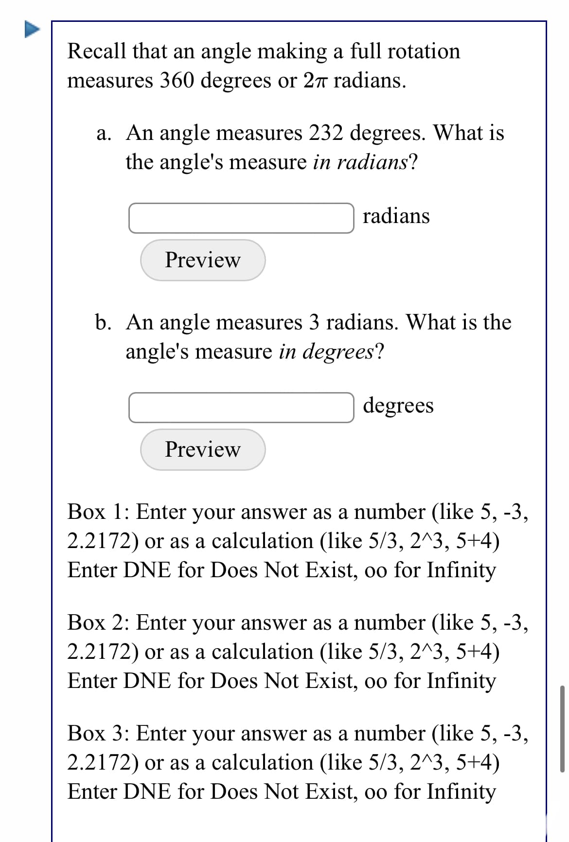 Recall that an angle making a full rotation
measures 360 degrees or 2r radians.
a. An angle measures 232 degrees. What is
the angle's measure in radians?
radians
Preview
b. An angle measures 3 radians. What is the
angle's measure in degrees?
degrees
Preview
Box 1: Enter your answer as a number (like 5, -3,
2.2172) or as a calculation (like 5/3, 2^3, 5+4)
Enter DNE for Does Not Exist, oo for Infinity
Box 2: Enter your answer as a number (like 5, -3,
2.2172) or as a calculation (like 5/3, 2^3, 5+4)
Enter DNE for Does Not Exist, oo for Infinity
Box 3: Enter your answer as a number (like 5, -3,
2.2172) or as a calculation (like 5/3, 2^3, 5+4)
Enter DNE for Does Not Exist, oo for Infinity
