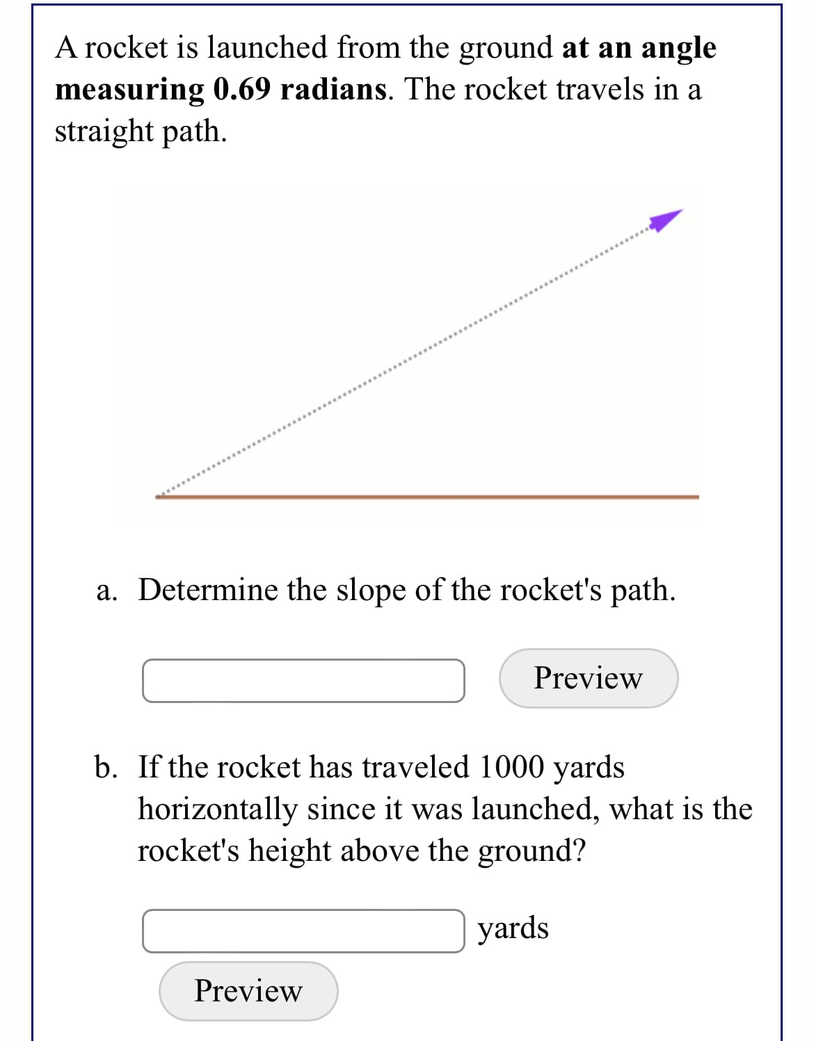 A rocket is launched from the ground at an angle
measuring 0.69 radians. The rocket travels in a
straight path.
a. Determine the slope of the rocket's path.
Preview
b. If the rocket has traveled 1000 yards
horizontally since it was launched, what is the
rocket's height above the ground?
yards
Preview
