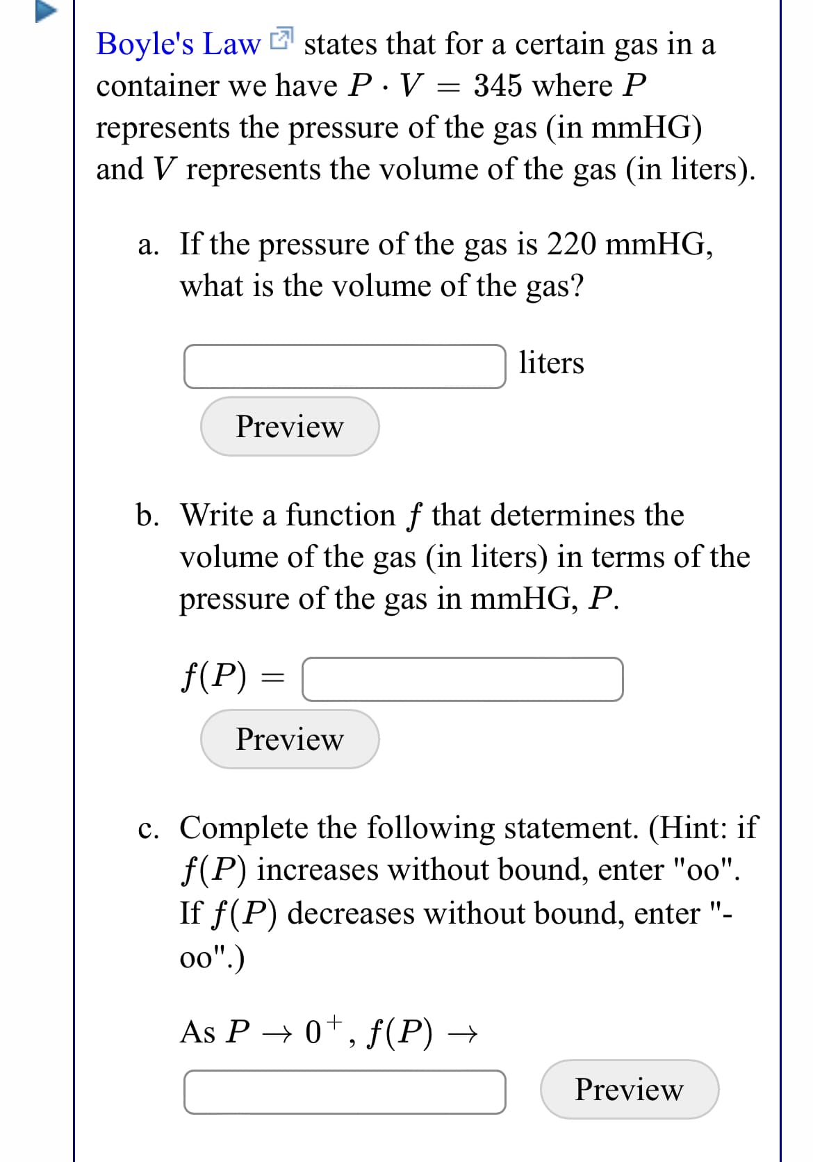 Boyle's Law states that for a certain gas in a
container we have P· V = 345 where P
represents the pressure of the gas (in mmHG)
and V represents the volume of the gas (in liters).
a. If the pressure of the gas is 220 mmHG,
what is the volume of the gas?
liters
Preview
b. Write a function f that determines the
volume of the gas (in liters) in terms of the
pressure of the gas in mmHG, P.
f(P) =
Preview
c. Complete the following statement. (Hint: if
f(P) increases without bound, enter "oo".
If f(P) decreases without bound, enter "-
o0".)
As P → 0*, f(P) →
Preview
