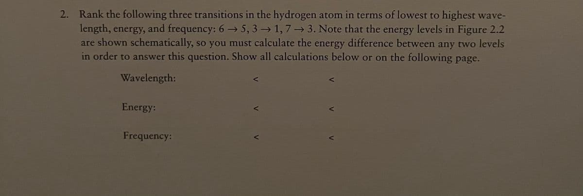 2. Rank the following three transitions in the hydrogen atom in terms of lowest to highest wave-
length, energy, and frequency: 6→ 5, 3 → 1, 7 → 3. Note that the energy levels in Figure 2.2
are shown schematically, so you must calculate the energy difference between any two levels
in order to answer this question. Show all calculations below or on the following page.
Wavelength:
Energy:
Frequency:
