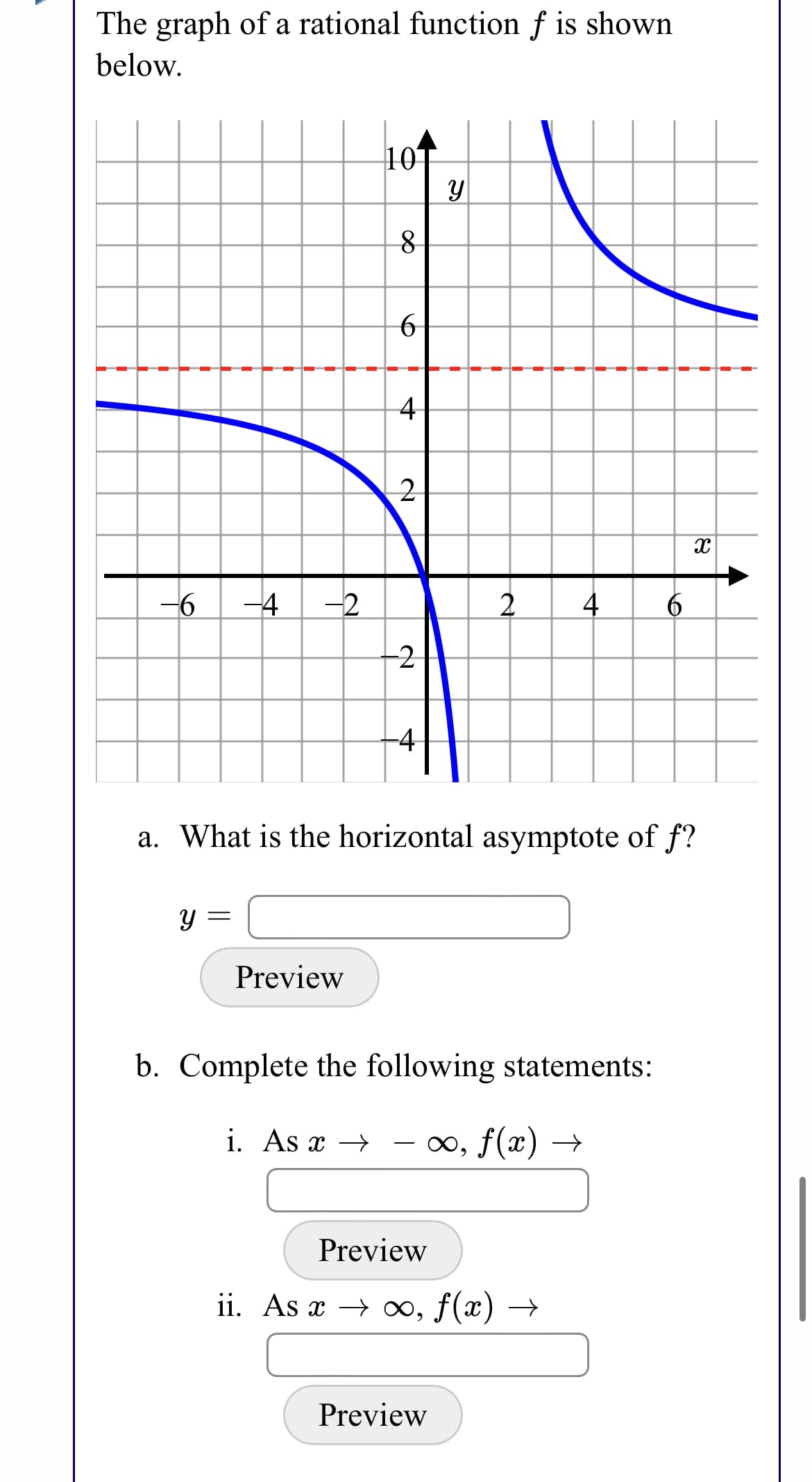 The graph of a rational function f is shown
below.
10T
4
-6
-4
-2
2.
-2
-4
a. What is the horizontal asymptote of f?
Y =
Preview
b. Complete the following statements:
i. As x →
0o, f(x) →
Preview
ii. As x → ∞, f(x) →
Preview
A
to
4.
నా
위

