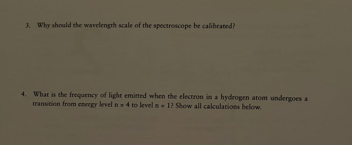 3. Why should the wavelength scale of the spectroscope be calibrated?
4. What is the frequency of light emitted when the electron in a hydrogen atom undergoes a
transition from energy level n = 4 to level n = 1? Show all calculations below.
