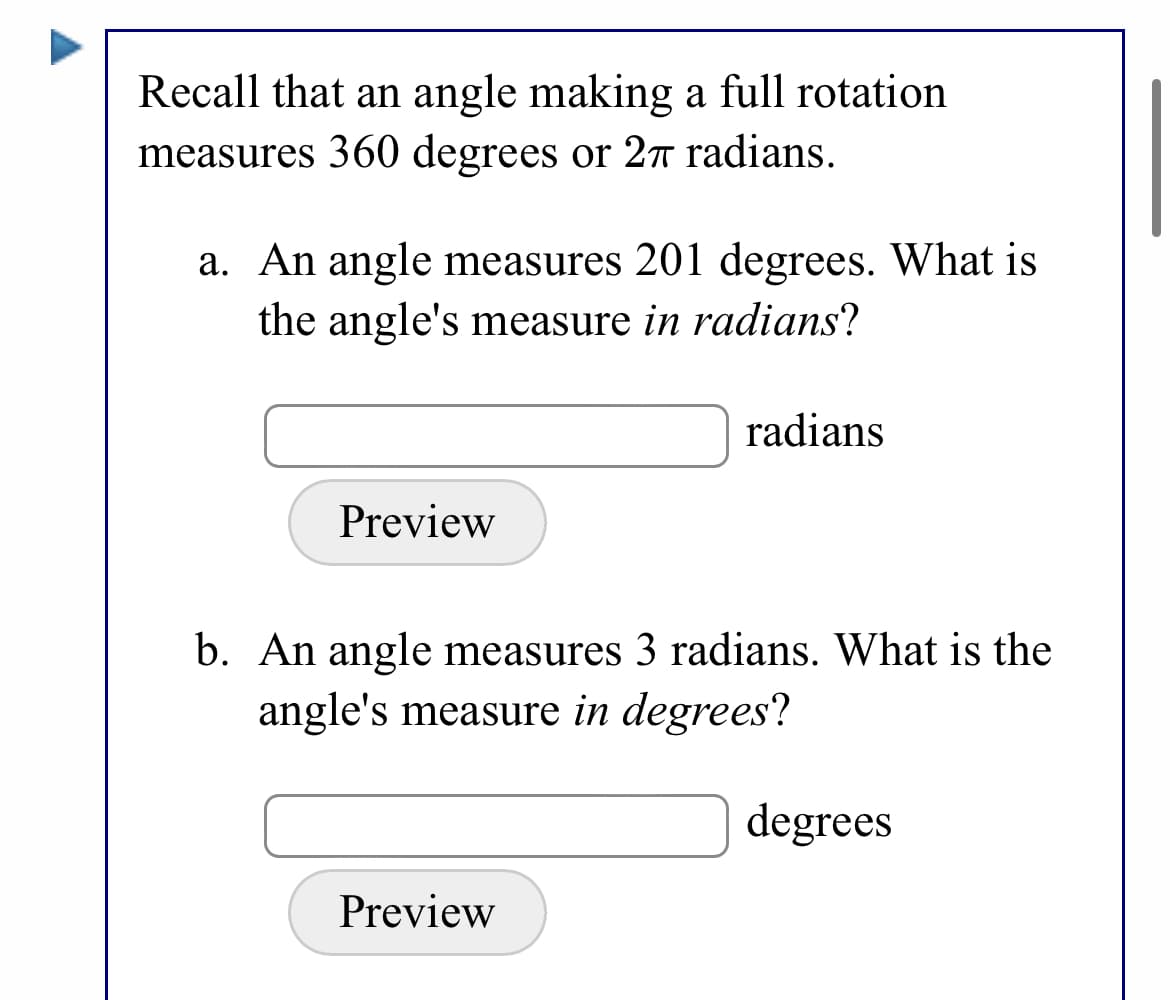 Recall that an angle making a full rotation
measures 360 degrees or 2n radians.
a. An angle measures 201 degrees. What is
the angle's measure in radians?
radians
Preview
b. An angle measures 3 radians. What is the
angle's measure in degrees?
degrees
Preview
