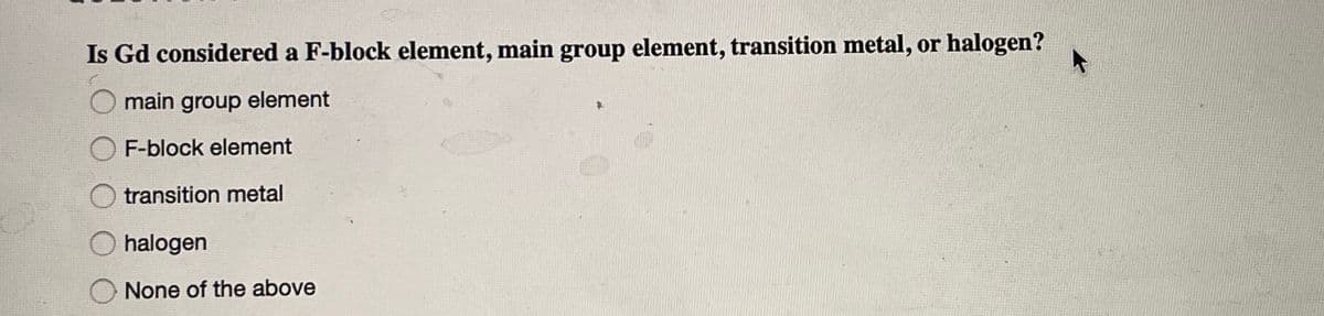 Is Gd considered a F-block element, main group element, transition metal, or halogen?
main group element
F-block element
O transition metal
O halogen
None of the above
