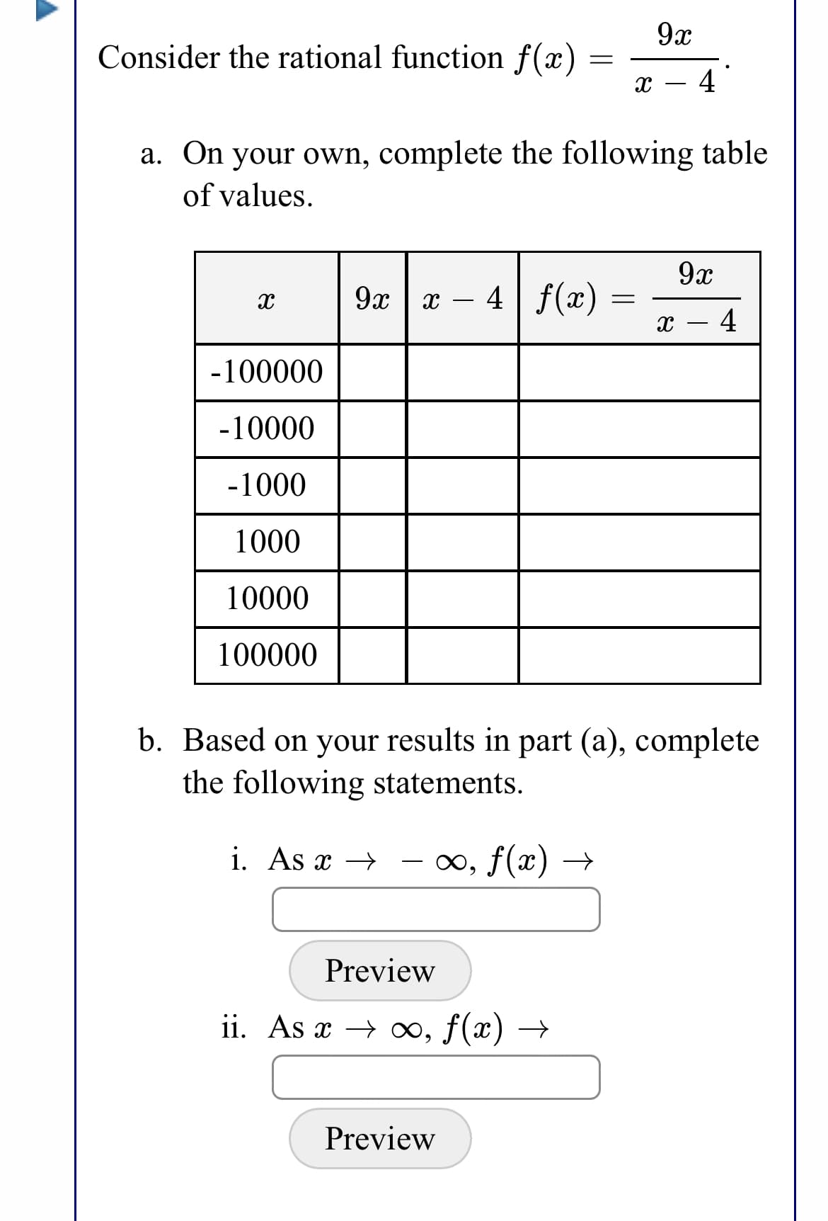 9x
Consider the rational function f(x) =
4
a. On your own, complete the following table
of values.
9x
9ж | — 4| f(х) —
- 4
-100000
-10000
-1000
1000
10000
100000
b. Based on your results in part (a), complete
the following statements.
i. As x →
∞, f(x) →
Preview
ii. As x → ∞, f(x) →
Preview
