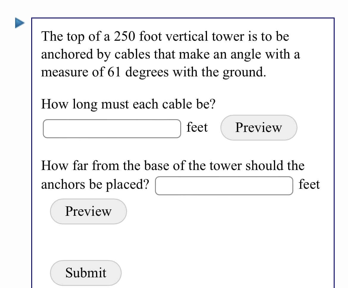The top of a 250 foot vertical tower is to be
anchored by cables that make an angle with a
measure of 61 degrees with the ground.
How long must each cable be?
feet
Preview
How far from the base of the tower should the
anchors be placed?
feet
Preview
Submit
