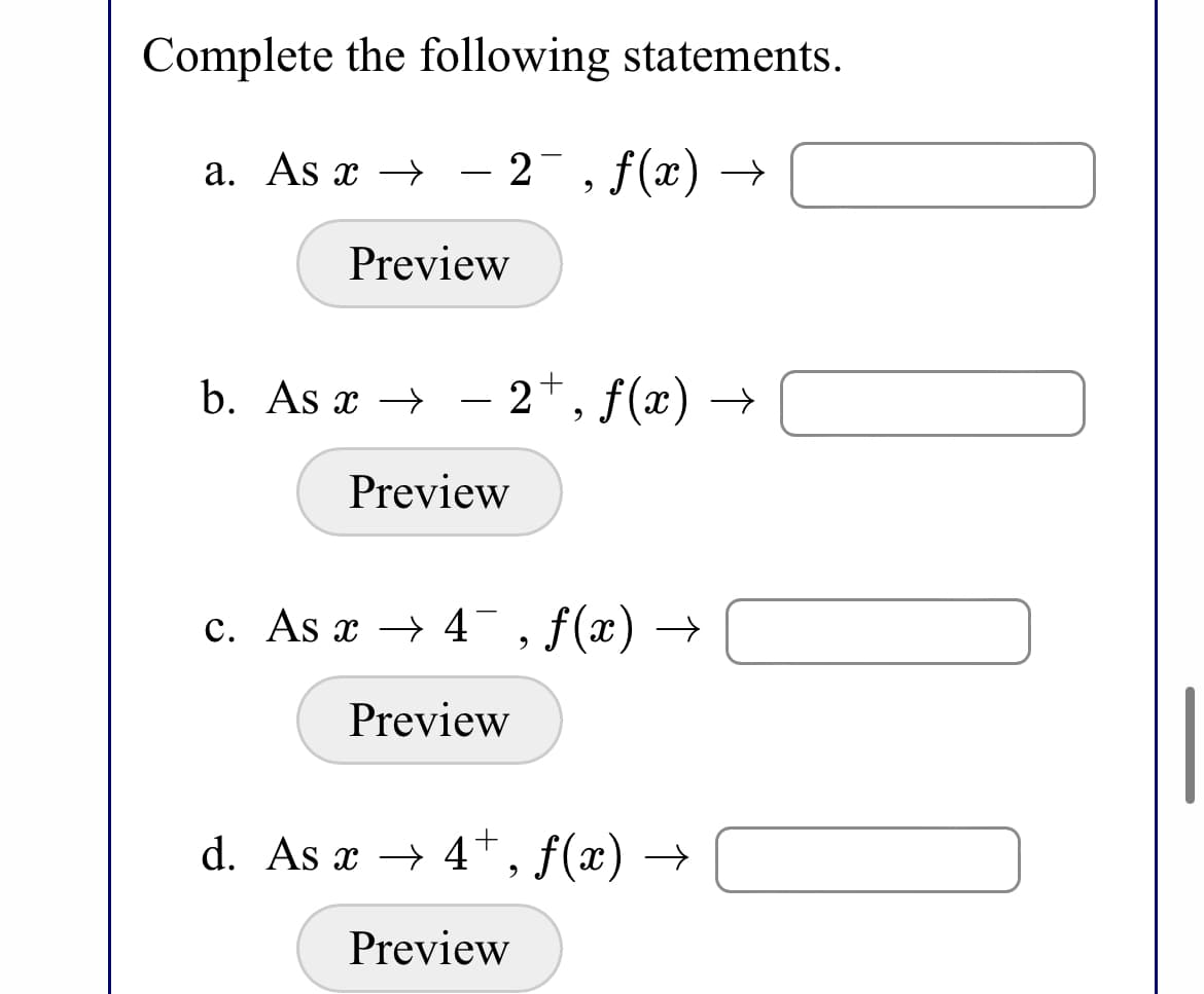 Complete the following statements.
a. As x → – 2¯, f(x) –→
Preview
b. As x →
2+, f(x) →
-
Preview
c. As x → 4¯,f(x) →
Preview
d. As x → 4, f(x) –
Preview
